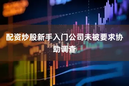 配资炒股新手入门公司未被要求协助调查