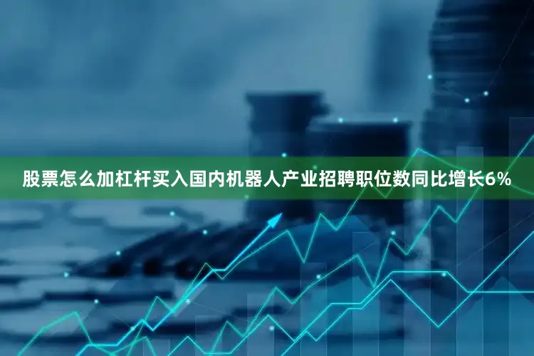 股票怎么加杠杆买入国内机器人产业招聘职位数同比增长6%