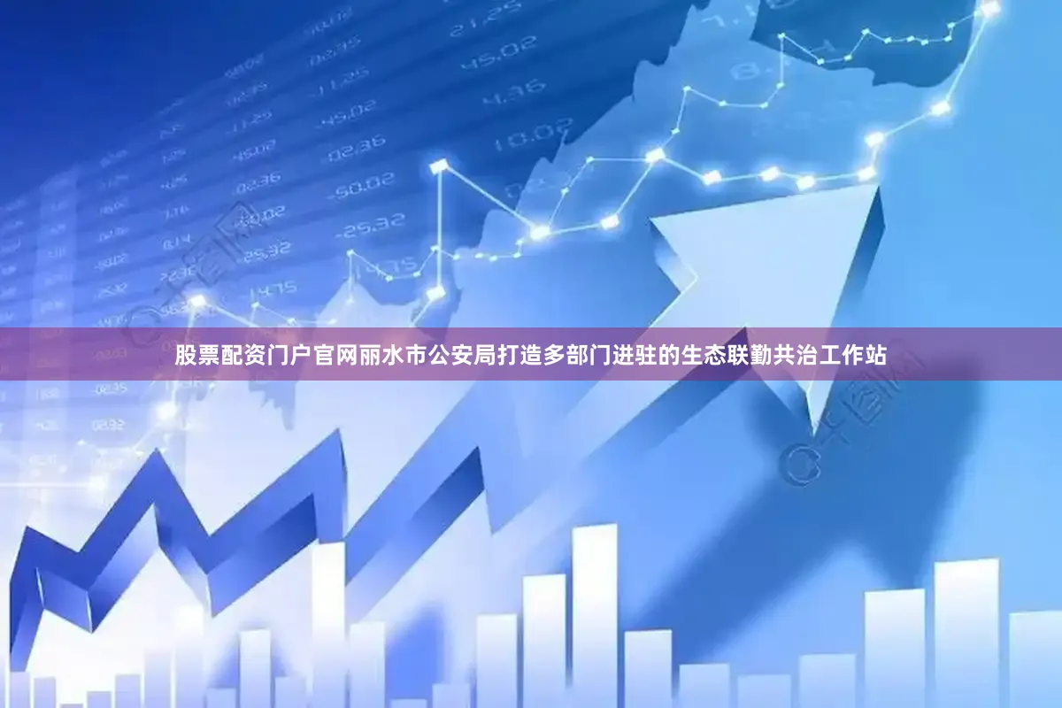 股票配资门户官网丽水市公安局打造多部门进驻的生态联勤共治工作站
