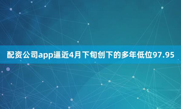 配资公司app逼近4月下旬创下的多年低位97.95
