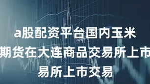 a股配资平台国内玉米淀粉期货在大连商品交易所上市交易