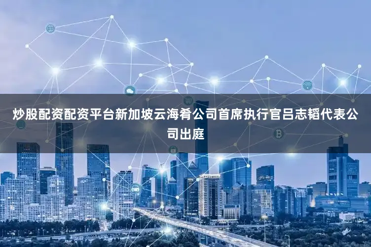 炒股配资配资平台新加坡云海肴公司首席执行官吕志韬代表公司出庭