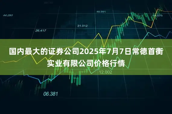 国内最大的证券公司2025年7月7日常德首衡实业有限公司价格行情