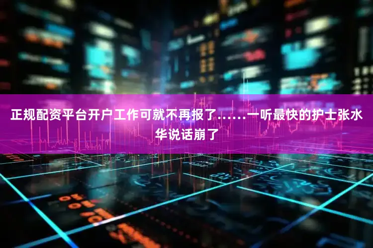 正规配资平台开户工作可就不再报了……一听最快的护士张水华说话崩了