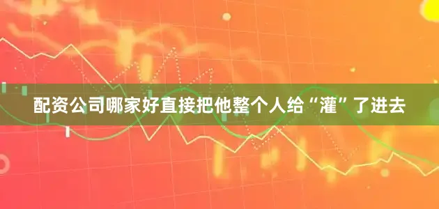 配资公司哪家好直接把他整个人给“灌”了进去