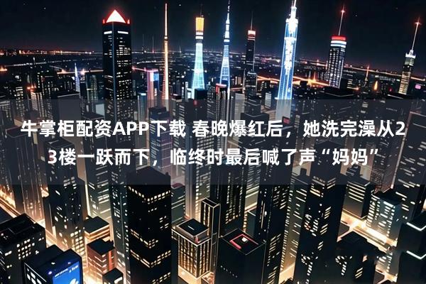 牛掌柜配资APP下载 春晚爆红后，她洗完澡从23楼一跃而下，临终时最后喊了声“妈妈”