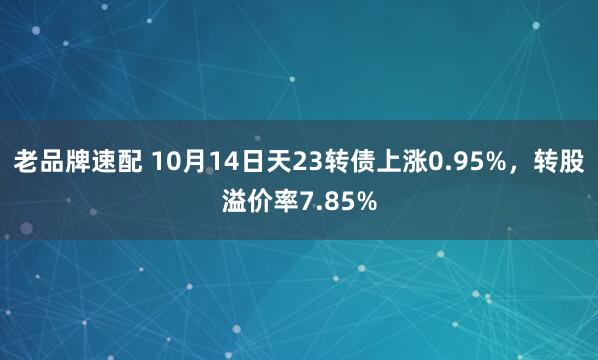老品牌速配 10月14日天23转债上涨0.95%，转股溢价率7.85%