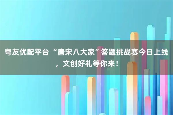 粤友优配平台 “唐宋八大家”答题挑战赛今日上线，文创好礼等你来！