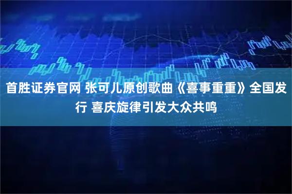 首胜证券官网 张可儿原创歌曲《喜事重重》全国发行 喜庆旋律引发大众共鸣