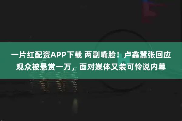 一片红配资APP下载 两副嘴脸！卢鑫嚣张回应观众被悬赏一万，面对媒体又装可怜说内幕