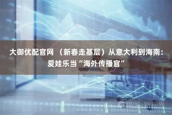 大御优配官网 （新春走基层）从意大利到海南：爱娃乐当“海外传播官”