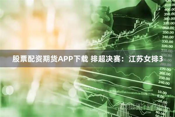 股票配资期货APP下载 排超决赛：江苏女排3