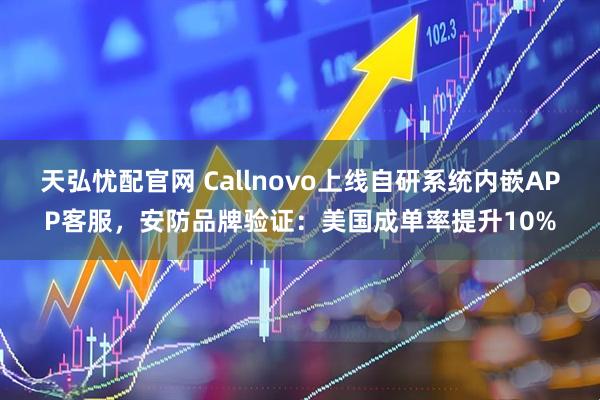 天弘忧配官网 Callnovo上线自研系统内嵌APP客服，安防品牌验证：美国成单率提升10%