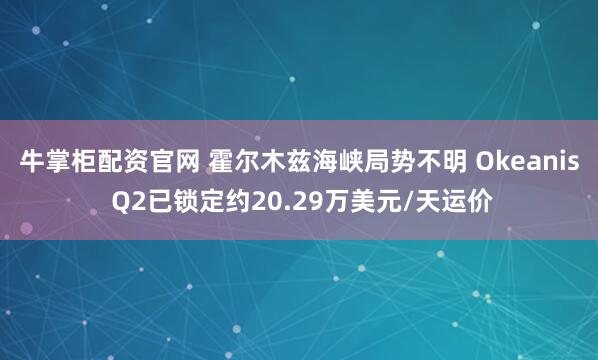 牛掌柜配资官网 霍尔木兹海峡局势不明 Okeanis Q2已锁定约20.29万美元/天运价