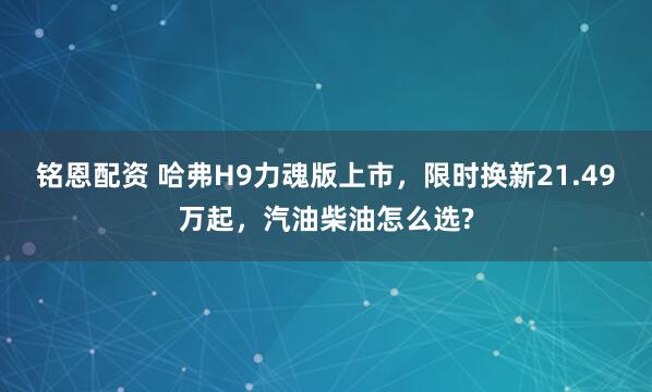 铭恩配资 哈弗H9力魂版上市，限时换新21.49万起，汽油柴油怎么选?