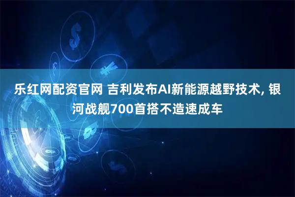 乐红网配资官网 吉利发布AI新能源越野技术, 银河战舰700首搭不造速成车