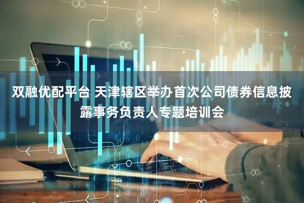 双融优配平台 天津辖区举办首次公司债券信息披露事务负责人专题培训会