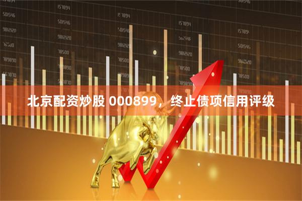 北京配资炒股 000899，终止债项信用评级
